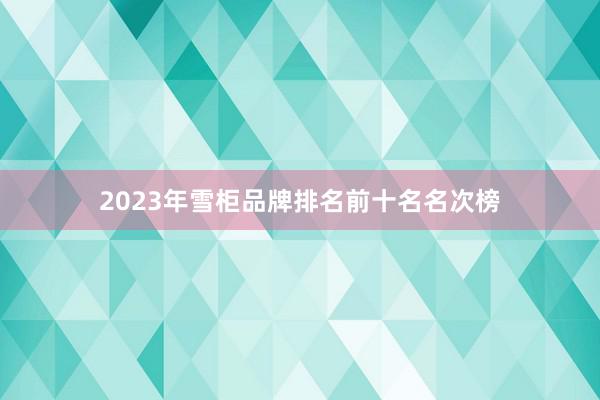 2023年雪柜品牌排名前十名名次榜